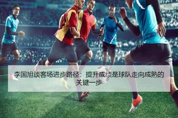 李国旭谈客场进步路径：提升成绩是球队走向成熟的关键一步