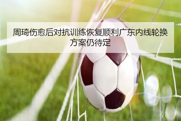 周琦伤愈后对抗训练恢复顺利广东内线轮换方案仍待定