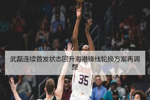 武磊连续首发状态回升海港锋线轮换方案再调整